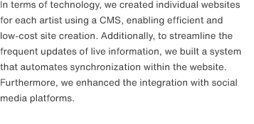 In terms of technology, we created individual websites for each artist using a CMS, enabling efficient and low-cost site creation. Additionally, to streamline the frequent updates of live information, we built a system that automates synchronization within the website. Furthermore, we enhanced the integration with social media platforms.
