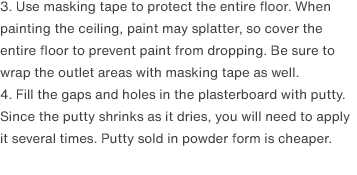 3. Use masking tape to protect the entire floor. When painting the ceiling, paint may splatter, so cover the entire floor to prevent paint from dropping. Be sure to wrap the outlet areas with masking tape as well.
                4. Fill the gaps and holes in the plasterboard with putty. Since the putty shrinks as it dries, you will need to apply it several times. Putty sold in powder form is cheaper.