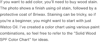 If you want to add color, you’ll need to buy wood stain. The photo shows a finish using oil stain, followed by a protective coat of Briwax. Staining can be tricky, so if you're a beginner, you might want to start with just Watco Oil. I’ve created a color chart using various paint combinations, so feel free to refer to the “Solid Wood SPF Color Chart” for ideas. 