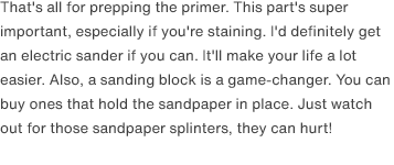 That's all for prepping the primer. This part's super important, especially if you're staining. I'd definitely get an electric sander if you can. It'll make your life a lot easier. Also, a sanding block is a game-changer. You can buy ones that hold the sandpaper in place. Just watch out for those sandpaper splinters, they can hurt!