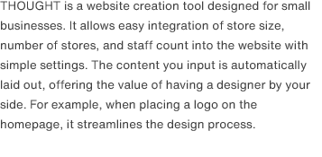 THOUGHT is a website creation tool designed for small businesses. It allows easy integration of store size, number of stores, and staff count into the website with simple settings. The content you input is automatically laid out, offering the value of having a designer by your side. For example, when placing a logo on the homepage, it streamlines the design process.