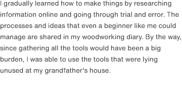 I gradually learned how to make things by researching information online and going through trial and error. The processes and ideas that even a beginner like me could manage are shared in my woodworking diary. By the way, since gathering all the tools would have been a big burden, I was able to use the tools that were lying unused at my grandfather's house.