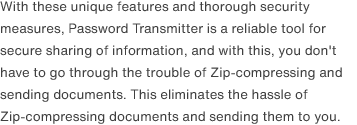 With these unique features and thorough security measures, Password Transmitter is a reliable tool for secure sharing of information, and with this, you don't have to go through the trouble of Zip-compressing and sending documents. This eliminates the hassle of Zip-compressing documents and sending them to you.