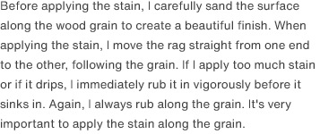 Before applying the stain, I carefully sand the surface along the wood grain to create a beautiful finish. When applying the stain, I move the rag straight from one end to the other, following the grain. If I apply too much stain or if it drips, I immediately rub it in vigorously before it sinks in. Again, I always rub along the grain. It's very important to apply the stain along the grain.
