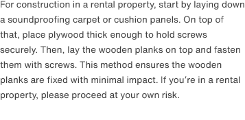 For construction in a rental property, start by laying down a soundproofing carpet or cushion panels. On top of that, place plywood thick enough to hold screws securely. Then, lay the wooden planks on top and fasten them with screws. This method ensures the wooden planks are fixed with minimal impact. If you’re in a rental property, please proceed at your own risk.
