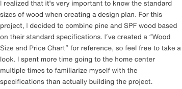 I realized that it's very important to know the standard sizes of wood when creating a design plan. For this project, I decided to combine pine and SPF wood based on their standard specifications. I’ve created a <a href="/scrap/article/2020-12_wood-size-table/">“Wood Size and Price Chart”</a> for reference, so feel free to take a look. I spent more time going to the home center multiple times to familiarize myself with the specifications than actually building the project.