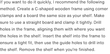 If you want to do it quickly, I recommend the following method. Create a C-shaped wooden frame using corner clamps and a board the same size as your shelf. Make sure to use a straight board and clamp it tightly. Drill holes in the frame, aligning them with where you want the holes in the shelf. Insert the shelf into the frame to ensure a tight fit, then use the guide holes to drill into the shelf. Remove the shelf when you're finished.
