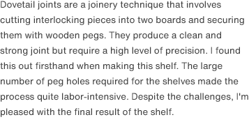 Dovetail joints are a joinery technique that involves cutting interlocking pieces into two boards and securing them with wooden pegs. They produce a clean and strong joint but require a high level of precision. I found this out firsthand when making this shelf. The large number of peg holes required for the shelves made the process quite labor-intensive. Despite the challenges, I'm pleased with the final result of the shelf.