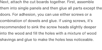 Next, attach the cut boards together. First, assemble them into single panels and then glue all parts except the doors. For adhesion, you can use either screws or a combination of dowels and glue. If using screws, it’s recommended to sink the screw heads slightly deeper into the wood and fill the holes with a mixture of wood shavings and glue to make the holes less noticeable.