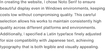 In creating the website, I chose Noto Serif to ensure beautiful display even in Windows environments, keeping costs low without compromising quality. This careful selection allows his works to maintain consistently high quality across different platforms and environments. Additionally, I specified a Latin typeface finely adjusted for size compatibility with Japanese text, achieving typography that is both legible and visually appealing.