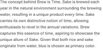 The concept behind Brew is Time. Sake is brewed each year in the natural environment surrounding the brewing water, resulting in a unique product every time. Sake carries its own distinctive notion of time, allowing enthusiasts to revel in the annual variations. Brew captures this essence of time, aspiring to showcase the unique allure of Sake. Given that both rice and sake originate from water, blue is chosen as primary color.