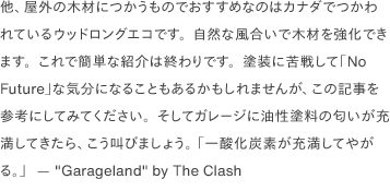 他、屋外の木材につかうものでおすすめなのはカナダでつかわれているウッドロングエコです。自然な風合いで木材を強化できます。これで簡単な紹介は終わりです。塗装に苦戦して「No Future」な気分になることもあるかもしれませんが、この記事を参考にしてみてください。そしてガレージに油性塗料の匂いが充満してきたら、こう叫びましょう。 「一酸化炭素が充満してやがる。」  — <a href="https://www.youtube.com/watch?v=UpapNzYkxNE" target="_blank"><a href="https://www.youtube.com/watch?v=02D2T3wGCYg" target="_blank">"Garageland"</a> by The Clash