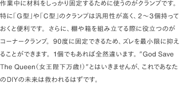 作業中に材料をしっかり固定するために使うのがクランプです。特に「G型」や「C型」のクランプは汎用性が高く、2〜3個持っておくと便利です。さらに、棚や箱を組み立てる際に役立つのがコーナークランプ。90度に固定できるため、ズレを最小限に抑えることができます。1個でもあれば全然違います。 ”God Save The Queen（女王陛下万歳！）”とはいきませんが、これであなたのDIYの未来は救われるはずです。