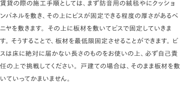 賃貸の際の施工手順としては、まず防音用の絨毯やにクッションパネルを敷き、その上にビスが固定できる程度の厚さがあるベニヤを敷きます。その上に板材を敷いてビスで固定していきます。 そうすることで、板材を最低限固定させることができます。 ビスは床に絶対に届かない長さのものをお使いの上、必ず自己責任の上で挑戦してください。戸建ての場合は、そのまま板材を敷いていってかまいません。