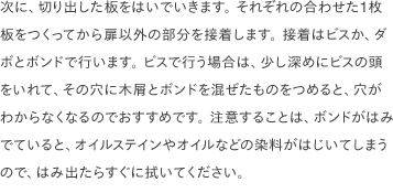 次に、切り出した板をはいでいきます。 それぞれの合わせた1枚板をつくってから扉以外の部分を接着します。 接着はビスか、ダボとボンドで行います。 ビスで行う場合は、少し深めにビスの頭をいれて、その穴に木屑とボンドを混ぜたものをつめると、穴がわからなくなるのでおすすめです。 注意することは、ボンドがはみでていると、オイルステインやオイルなどの染料がはじいてしまうので、はみ出たらすぐに拭いてください。