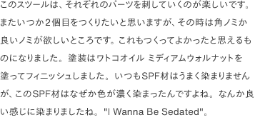 このスツールは、それぞれのパーツを刺していくのが楽しいです。 またいつか2個目をつくりたいと思いますが、その時は角ノミか良いノミが欲しいところです。 これもつくってよかったと思えるものになりました。塗装はワトコオイル ミディアムウォルナットを塗ってフィニッシュしました。いつもSPF材はうまく染まりませんが、このSPF材はなぜか色が濃く染まったんですよね。なんか良い感じに染まりましたね。"I Wanna Be Sedated"。