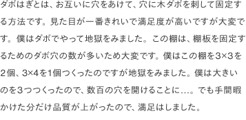 ダボはぎとは、お互いに穴をあけて、穴に木ダボを刺して固定する方法です。 見た目が一番きれいで満足度が高いですが大変です。僕はダボでやって地獄をみました。この棚は、棚板を固定するためのダボ穴の数が多いため大変です。 僕はこの棚を3×3を2個、3×4を1個つくったのですが地獄をみました。 僕は大きいのを3つつくったので、数百の穴を開けることに...。 でも手間暇かけた分だけ品質が上がったので、満足はしました。
