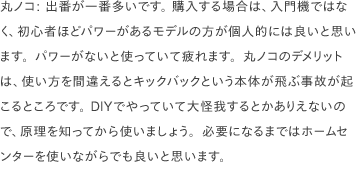 丸ノコ: 出番が一番多いです。 購入する場合は、入門機ではなく、初心者ほどパワーがあるモデルの方が個人的には良いと思います。パワーがないと使っていて疲れます。丸ノコのデメリットは、使い方を間違えるとキックバックという本体が飛ぶ事故が起こるところです。 DIYでやっていて大怪我するとかありえないので、原理を知ってから使いましょう。必要になるまではホームセンターを使いながらでも良いと思います。