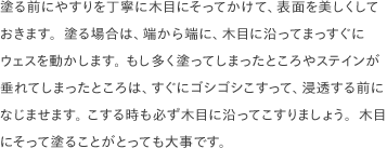 塗る前にやすりを丁寧に木目にそってかけて、表面を美しくしておきます。塗る場合は、端から端に、木目に沿ってまっすぐにウェスを動かします。 もし多く塗ってしまったところやステインが垂れてしまったところは、すぐにゴシゴシこすって、浸透する前になじませます。 こする時も必ず木目に沿ってこすりましょう。木目にそって塗ることがとっても大事です。