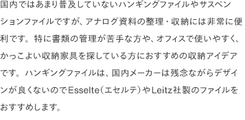 国内ではあまり普及していないハンギングファイルやサスペンションファイルですが、アナログ資料の整理・収納には非常に便利です。特に書類の管理が苦手な方や、オフィスで使いやすく、かっこよい収納家具を探している方におすすめの収納アイデアです。ハンギングファイルは、国内メーカーは残念ながらデザインが良くないのでEsselte（エセルテ）やLeitz社製のファイルをおすすめします。