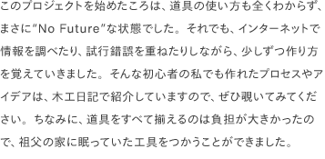 このプロジェクトを始めたころは、道具の使い方も全くわからず、まさに“No Future”な状態でした。それでも、インターネットで情報を調べたり、試行錯誤を重ねたりしながら、少しずつ作り方を覚えていきました。そんな初心者の私でも作れたプロセスやアイデアは、木工日記で紹介していますので、ぜひ覗いてみてください。ちなみに、道具をすべて揃えるのは負担が大きかったので、祖父の家に眠っていた工具をつかうことができました。