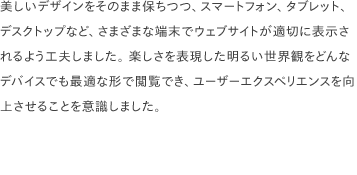 美しいデザインをそのまま保ちつつ、スマートフォン、タブレット、デスクトップなど、さまざまな端末でウェブサイトが適切に表示されるよう工夫しました。 楽しさを表現した明るい世界観をどんなデバイスでも最適な形で閲覧でき、ユーザーエクスペリエンスを向上させることを意識しました。