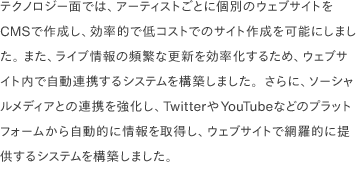 テクノロジー面では、アーティストごとに個別のウェブサイトをCMSで作成し、効率的で低コストでのサイト作成を可能にしました。 また、ライブ情報の頻繁な更新を効率化するため、ウェブサイト内で自動連携するシステムを構築しました。さらに、ソーシャルメディアとの連携を強化し、TwitterやYouTubeなどのプラットフォームから自動的に情報を取得し、ウェブサイトで網羅的に提供するシステムを構築しました。