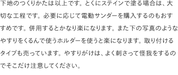 下地のつくりかたは以上です。 とくにステインで塗る場合は、大切な工程です。 必要に応じて電動サンダーを購入するのもおすすめです。 併用するとかなり楽になります。 また下の写真のようなやすりをくるんで使うホルダーを使うと楽になります。 取り付けるタイプも売っています。 やすりがけは、よく刺さって怪我をするのでそこだけ注意してください。
