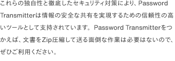 これらの独自性と徹底したセキュリティ対策により、Password Transmitterは情報の安全な共有を実現するための信頼性の高いツールとして支持されています。Password Transmitterをつかえば、文書をZip圧縮して送る面倒な作業は必要はないので、ぜひご利用ください。