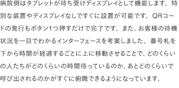 病院側は、タブレットが待ち受けディスプレイとして機能します。特別な装置やディスプレイなしですぐに設置が可能です。QRコードの発行もボタン1つ押すだけで完了です。お客様の待機状況を一目でわかるインターフェースを考案しデザインしました。番号札を下から時間が経過するごとに上に移動させることで、どのくらいの人たちがどのくらいの時間待っているのか、あとどのくらいで呼び出されるのかがすぐに俯瞰できるようになっています。