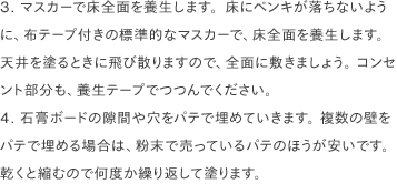 3. マスカーで床全面を養生します。床にペンキが落ちないように、布テープ付きの標準的なマスカーで、床全面を養生します。 天井を塗るときに飛び散りますので、全面に敷きましょう。 コンセント部分も、養生テープでつつんでください。
                4. 石膏ボードの隙間や穴をパテで埋めていきます。 複数の壁をパテで埋める場合は、粉末で売っているパテのほうが安いです。乾くと縮むので何度か繰り返して塗ります。