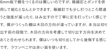 6mm板で棚をつくるのは難しいのですが、極細釘とボンドを併用して組むとなんとかできます。 極細釘でも少し打つところ間違うと強度が減ったり、はみ出すので丁寧に釘を打っていく感じです。 僕がつくった棚は木目の方向が違っていますが、本当は切り出す前の段階で、木目の方向を考慮して切り出す方向を決めておくと合わせられます。 僕はいつも切り出してから後悔する感じです。ラワンベニヤは赤い面を使います。