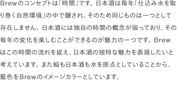Brewのコンセプトは「時間」です。 日本酒は毎年「仕込み水を取り巻く自然環境」の中で醸され、そのため同じものは一つとして存在しません。 日本酒には独自の時間の概念が宿っており、その毎年の変化を楽しむことができるのが魅力の一つです。 Brewはこの時間の流れを捉え、日本酒の独特な魅力を表現したいと考えています。 また稲も日本酒も水を原点としていることから、藍色をBrewのイメージカラーとしています。 