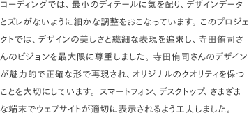 コーディングでは、最小のディテールに気を配り、デザインデータとズレがないように細かな調整をおこなっています。 このプロジェクトでは、デザインの美しさと繊細な表現を追求し、寺田侑司さんのビジョンを最大限に尊重しました。 寺田侑司さんのデザインが魅力的で正確な形で再現され、オリジナルのクオリティを保つことを大切にしています。スマートフォン、デスクトップ、さまざまな端末でウェブサイトが適切に表示されるよう工夫しました。
