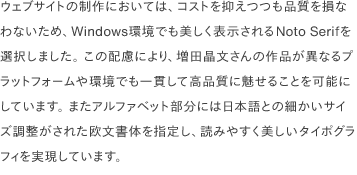 ウェブサイトの制作においては、コストを抑えつつも品質を損なわないため、Windows環境でも美しく表示されるNoto Serifを選択しました。 この配慮により、増田晶文さんの作品が異なるプラットフォームや環境でも一貫して高品質に魅せることを可能にしています。 またアルファベット部分には日本語との細かいサイズ調整がされた欧文書体を指定し、読みやすく美しいタイポグラフィを実現しています。