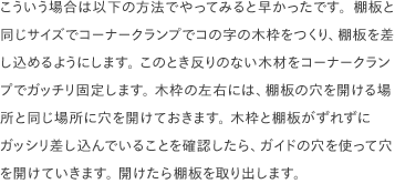 こういう場合は以下の方法でやってみると早かったです。棚板と同じサイズでコーナークランプでコの字の木枠をつくり、棚板を差し込めるようにします。 このとき反りのない木材をコーナークランプでガッチリ固定します。 木枠の左右には、棚板の穴を開ける場所と同じ場所に穴を開けておきます。 木枠と棚板がずれずにガッシリ差し込んでいることを確認したら、ガイドの穴を使って穴を開けていきます。 開けたら棚板を取り出します。