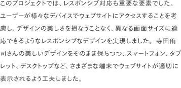 このプロジェクトでは、レスポンシブ対応も重要な要素でした。 ユーザーが様々なデバイスでウェブサイトにアクセスすることを考慮し、デザインの美しさを損なうことなく、異なる画面サイズに適応できるようなレスポンシブなデザインを実現しました。寺田侑司さんの美しいデザインをそのまま保ちつつ、スマートフォン、タブレット、デスクトップなど、さまざまな端末でウェブサイトが適切に表示されるよう工夫しました。 