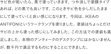 サビ色が乾いたら、黒で塗っていきます。 つや消しで塗膜タイプあれば、どの黒でも良いです。 このときサビ色を少しだしたままにして塗っていくと良い感じになります。今回は、IKEAのANTIFONIというワークランプを塗りました。 塗装はちょっとだけサビの上から塗った感じにしてみました。 この方法での塗装も満足しました。 本物のアンティークのデスクランプにはかないませんが、数千円で満足するものにすることにできました。