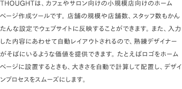 THOUGHTは、カフェやサロン向けの小規模店向けのホームページ作成ツールです。 店舗の規模や店舗数、スタッフ数もかんたんな設定でウェブサイトに反映することができます。 また、入力した内容にあわせて自動レイアウトされるので、熟練デザイナーがそばにいるような価値を提供できます。 たとえばロゴをホームページに設置するときも、大きさを自動で計算して配置し、デザインプロセスをスムーズにします。