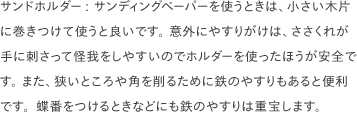 サンドホルダー: サンディングペーパーを使うときは、小さい木片に巻きつけて使うと良いです。 意外にやすりがけは、ささくれが手に刺さって怪我をしやすいのでホルダーを使ったほうが安全です。 また、狭いところや角を削るために鉄のやすりもあると便利です。蝶番をつけるときなどにも鉄のやすりは重宝します。