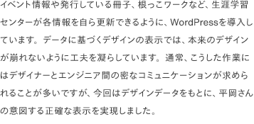 イベント情報や発行している冊子、根っこワークなど、生涯学習センターが各情報を自ら更新できるように、WordPressを導入しています。データに基づくデザインの表示では、本来のデザインが崩れないように工夫を凝らしています。通常、こうした作業にはデザイナーとエンジニア間の密なコミュニケーションが求められることが多いですが、今回はデザインデータをもとに、平岡さんの意図する正確な表示を実現しました。
