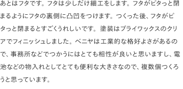 あとはフタです。 フタは少しだけ細工をします。 フタがピタっと閉まるようにフタの裏側に凸凹をつけます。 つくった後、フタがピタっと閉まるとすごくうれしいです。塗装はブライワックスのクリアでフィニッシュしました。 ベニヤは工業的な格好よさがあるので、事務所などでつかうにはとても相性が良いと思いますし、電池などの物入れとしてとても便利な大きさなので、複数個つくろうと思っています。