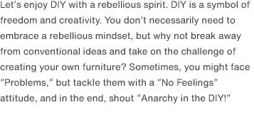Let’s enjoy DIY with a rebellious spirit. DIY is a symbol of freedom and creativity. You don’t necessarily need to embrace a rebellious mindset, but why not break away from conventional ideas and take on the challenge of creating your own furniture? Sometimes, you might face “Problems,” but tackle them with a “No Feelings” attitude, and in the end, shout “Anarchy in the DIY!”