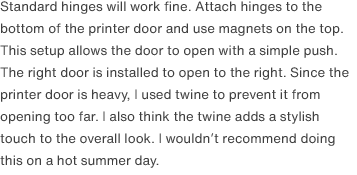 Standard hinges will work fine. Attach hinges to the bottom of the printer door and use magnets on the top. This setup allows the door to open with a simple push. The right door is installed to open to the right. Since the printer door is heavy, I used twine to prevent it from opening too far. I also think the twine adds a stylish touch to the overall look. I wouldn’t recommend doing this on a hot summer day.