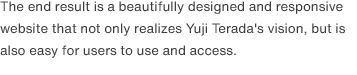 The end result is a beautifully designed and responsive website that not only realizes Yuji Terada's vision, but is also easy for users to use and access.