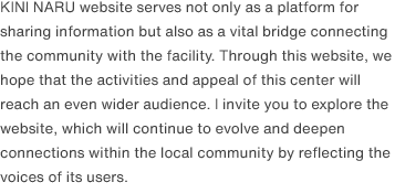 The KINI NARU website serves not only as a platform for sharing information but also as a vital bridge connecting the community with the facility. Through this website, we hope that the activities and appeal of this center will reach an even wider audience. I invite you to explore the website, which will continue to evolve and deepen connections within the local community by reflecting the voices of its users.