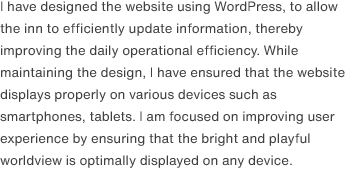 I have designed the website using WordPress, to allow the inn to efficiently update information, thereby improving the daily operational efficiency. While maintaining the design, I have ensured that the website displays properly on various devices such as smartphones, tablets. I am focused on improving user experience by ensuring that the bright and playful worldview is optimally displayed on any device.
