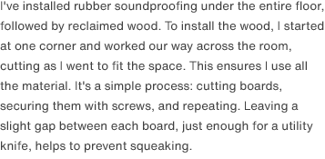 I've installed rubber soundproofing under the entire floor, followed by reclaimed wood. To install the wood, I started at one corner and worked our way across the room, cutting as I went to fit the space. This ensures I use all the material. It's a simple process: cutting boards, securing them with screws, and repeating. Leaving a slight gap between each board, just enough for a utility knife, helps to prevent squeaking.