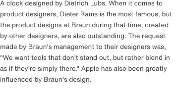 A clock designed by Dietrich Lubs. When it comes to product designers, Dieter Rams is the most famous, but the product designs at Braun during that time, created by other designers, are also outstanding. The request made by Braun's management to their designers was, "We want tools that don't stand out, but rather blend in as if they're simply there." Apple has also been greatly influenced by Braun's design.