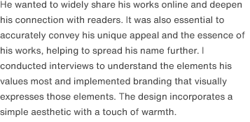 He wanted to widely share his works online and deepen his connection with readers. It was also essential to accurately convey his unique appeal and the essence of his works, helping to spread his name further. I conducted interviews to understand the elements his values most and implemented branding that visually expresses those elements. The design incorporates a simple aesthetic with a touch of warmth.